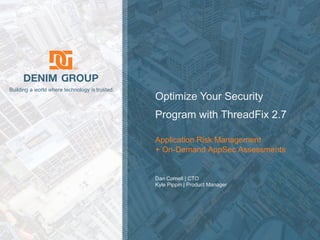 © 2018 Denim Group – All Rights Reserved
Building a world where technology is trusted.
Optimize Your Security
Program with ThreadFix 2.7
Application Risk Management
+ On-Demand AppSec Assessments
Dan Cornell | CTO
Kyle Pippin | Product Manager
 