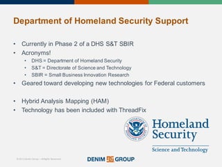 © 2015 Denim Group – All Rights Reserved
Department%of%Homeland%Security%Support
• Currently'in'Phase'2'of'a'DHS'S&T'SBIR
• Acronyms!
• DHS'='Department'of'Homeland'Security
• S&T'='Directorate'of'Science'and'Technology
• SBIR'='Small'Business'Innovation'Research
• Geared'toward'developing'new'technologies'for'Federal'customers
• Hybrid'Analysis'Mapping'(HAM)
• Technology'has'been'included'with'ThreadFix
 