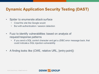 © 2015 Denim Group – All Rights Reserved
Dynamic%Application%Security%Testing%(DAST)
• Spider'to'enumerate'attack'surface
• Crawl'the'site'like'Google'would
• But'with'authentication'/'session'detection
• Fuzz'to'identify'vulnerabilities'based'on'analysis'of'
request/response'patterns
• If'you'send'a'SQL'control'character'and'get'a'JDBC'error'message'back,'that'
could'indicate'a'SQL'injection'vulnerability
• A'finding'looks'like'(CWE,'relative'URL,'[entry'point])
16
 