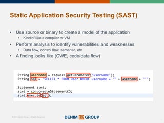 © 2015 Denim Group – All Rights Reserved
Static%Application%Security%Testing%(SAST)
• Use'source'or'binary'to'create'a'model'of'the'application
• Kind'of'like'a'compiler'or'VM
• Perform'analysis'to'identify'vulnerabilities'and'weaknesses
• Data'flow,'control'flow,'semantic,'etc
• A'finding'looks'like'(CWE,'code/data'flow)
17
 