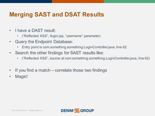 © 2015 Denim Group – All Rights Reserved
Merging%SAST%and%DSAT%Results
• I'have'a'DAST'result:
• (“Reflected'XSS”,'/login.jsp,'“username”'parameter)
• Query'the'Endpoint'Database:
• Entry'point'is'com.something.something.LoginController.java,'line'62
• Search'the'other'findings'for'SAST'results'like:
• (“Reflected'XSS”,'source'at'com.something.something.LoginController.java,'line'62)
• If'you'find'a'match'– correlate'those'two'findings
• Magic!
 