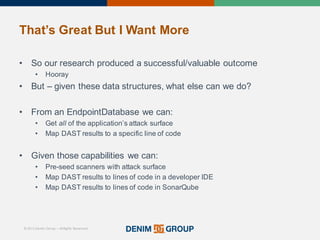 © 2015 Denim Group – All Rights Reserved
That’s%Great%But%I%Want%More
• So'our'research'produced'a'successful/valuable'outcome
• Hooray
• But'– given'these'data'structures,'what'else'can'we'do?
• From'an'EndpointDatabase we'can:
• Get'all of'the'application’s'attack'surface
• Map'DAST'results'to'a'specific'line'of'code
• Given'those'capabilities'we'can:
• Pre/seed'scanners'with'attack'surface
• Map'DAST'results'to'lines'of'code'in'a'developer'IDE
• Map'DAST'results'to'lines'of'code'in'SonarQube
 