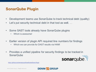 © 2015 Denim Group – All Rights Reserved
SonarQube Plugin
• Development'teams'use'SonarQube to'track'technical'debt'(quality)
• Let’s'put'security'technical'debt'in'that'tool'as'well.'.'.
• Some'SAST'tools'already'have'SonarQube plugins
• Which'is'awesome!
• Earlier'version'of'plugin'API'required'line'numbers'for'findings
• Which'we'can'provide'for'DAST'results'via'HAM!
• Provides'a'unified'pipeline'for'security'findings'to'be'tracked'in'
SonarQube
https://github.com/denimgroup/threadfix/wiki/Sonar/Plugin
 