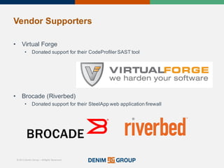 © 2015 Denim Group – All Rights Reserved
Vendor%Supporters
• Virtual'Forge
• Donated'support'for'their'CodeProfiler SAST'tool
• Brocade'(Riverbed)
• Donated'support'for'their'SteelApp web'application'firewall
 