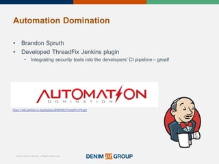 © 2015 Denim Group – All Rights Reserved
Automation%Domination
• Brandon'Spruth
• Developed'ThreadFix Jenkins'plugin
• Integrating'security'tools'into'the'developers’'CI'pipeline'– great!
https://wiki.jenkins/ci.org/display/JENKINS/ThreadFix+Plugin
 