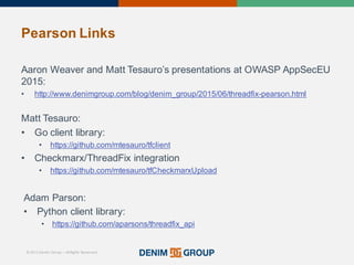 © 2015 Denim Group – All Rights Reserved
Pearson%Links
Aaron'Weaver'and'Matt'Tesauro’s presentations'at'OWASP'AppSecEU
2015:
• http://www.denimgroup.com/blog/denim_group/2015/06/threadfix/pearson.html
Matt'Tesauro:
• Go'client'library:'
• https://github.com/mtesauro/tfclient
• Checkmarx/ThreadFix integration
• https://github.com/mtesauro/tfCheckmarxUpload
Adam'Parson:
• Python'client'library:
• https://github.com/aparsons/threadfix_api
 