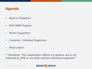 © 2015 Denim Group – All Rights Reserved
Agenda
• What'Is'ThreadFix?
• DHS'SBIR'Program
• Vendor'Supporters
• Corporate'/'Individual'Supporters
• What’s'Next?
**'Disclaimer:'This'presentation'reflects'my'opinions'and'is'not'
endorsed'by'DHS'or'any'other'sponsor/contributor/supporter'**
 