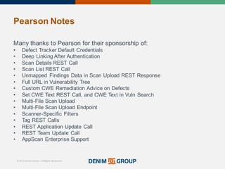 © 2015 Denim Group – All Rights Reserved
Pearson%Notes
Many'thanks'to'Pearson'for'their'sponsorship'of:
• Defect'Tracker'Default'Credentials
• Deep'Linking'After'Authentication
• Scan'Details'REST'Call
• Scan'List'REST'Call
• Unmapped' Findings'Data'in'Scan'Upload'REST'Response
• Full'URL'in'Vulnerability'Tree
• Custom'CWE'Remediation'Advice'on'Defects
• Set'CWE'Text'REST'Call,'and'CWE'Text'in'Vuln Search
• Multi/File'Scan'Upload
• Multi/File'Scan'Upload'Endpoint
• Scanner/Specific'Filters
• Tag'REST'Calls
• REST'Application'Update'Call
• REST'Team'Update'Call
• AppScan Enterprise'Support
 