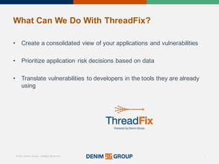 © 2015 Denim Group – All Rights Reserved
What%Can%We%Do%With%ThreadFix?
• Create'a'consolidated'view'of'your'applications'and'vulnerabilities
• Prioritize'application'risk'decisions'based'on'data
• Translate'vulnerabilities'to'developers'in'the'tools'they'are'already'
using
6
 