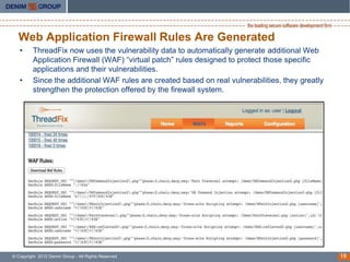 Web Application Firewall Rules Are Generated
   •     ThreadFix now uses the vulnerability data to automatically generate additional Web
         Application Firewall (WAF) “virtual patch” rules designed to protect those specific
         applications and their vulnerabilities.
   •     Since the additional WAF rules are created based on real vulnerabilities, they greatly
         strengthen the protection offered by the firewall system.




© Copyright 2012 Denim Group - All Rights Reserved                                                18
 