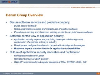 Denim Group Overview

    • Secure software services and products company
            – Builds secure software
            – Helps organizations assess and mitigate risk of existing software
            – Provides e-Learning and classroom training so clients can build secure software
    • Software-centric view of application security
            – Application security experts are practicing developers delivering a rare
              combination of expertise in today’s industry
            – Development pedigree translates to rapport with development managers
            – Business impact: shorter time-to-fix application vulnerabilities
    • Culture of application security innovation and contribution
            – Remediation Resource Center
            – Released Sprajax & CSRF publicly
            – OWASP national leaders & regular speakers at RSA, OWASP, ISSA, CSI



© Copyright 2012 Denim Group - All Rights Reserved                                              1
 