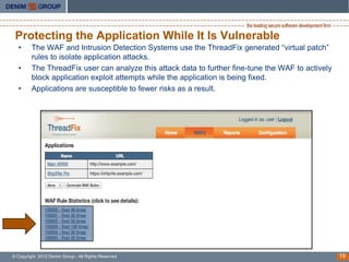 Protecting the Application While It Is Vulnerable
  •      The WAF and Intrusion Detection Systems use the ThreadFix generated “virtual patch”
         rules to isolate application attacks.
  •      The ThreadFix user can analyze this attack data to further fine-tune the WAF to actively
         block application exploit attempts while the application is being fixed.
  •      Applications are susceptible to fewer risks as a result.




© Copyright 2012 Denim Group - All Rights Reserved                                                  19
 