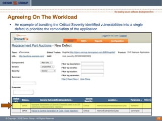 Agreeing On The Workload
    •    An example of bundling the Critical Severity identified vulnerabilities into a single
         defect to prioritize the remediation of the application.




© Copyright 2012 Denim Group - All Rights Reserved                                               22
 