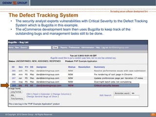 The Defect Tracking System
     •    The security analyst exports vulnerabilities with Critical Severity to the Defect Tracking
          System which is Bugzilla in this example.
     •    The eCommerce development team then uses Bugzilla to keep track of the
          outstanding bugs and management tasks still to be done.




© Copyright 2012 Denim Group - All Rights Reserved                                                     23
 