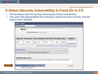 A Defect (Security Vulnerability) Is Fixed (Or is it?)
     •    The developers look into the bug containing the Critical vulnerabilities.
     •    They work with representatives from security to resolve the issue and then mark the
          bug as fixed in Bugzilla.




© Copyright 2012 Denim Group - All Rights Reserved                                              26
 