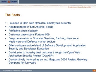 The Facts

  • Founded in 2001 with almost 60 employees currently
  • Headquartered in San Antonio, Texas
  • Profitable since inception
  • Customer base spans Fortune 500
  • Deep penetration in Financial Services, Banking, Insurance,
    Healthcare and Defense market sectors
  • Offers unique service blend of Software Development, Application
    Security and Developer Education
  • Contributes to industry best practices through the Open Web
    Application Security Project (OWASP)
  • Consecutively honored as an Inc. Magazine 5000 Fastest Growing
    Company for five years

© Copyright 2012 Denim Group - All Rights Reserved                     2
 