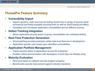 ThreadFix Feature Summary
  • Vulnerability Import
           – Imports dynamic, static and manual testing results from a variety of sources (both
             commercial and freely-available scanning tools as well as SaaS testing providers)
           – Correlates and normalizes application vulnerabilities across different sources
  • Defect Tracking Integration
           – Allows application security teams to group vulnerabilities into individual defects
  • Real-Time Protection Generation
           – Virtual patching provides protection while code-level fixes are in development
           – Application-specific rules based upon identified vulnerabilities
  • Application Portfolio Management
           – Tracks security status of applications across the enterprise
           – Enables critical communication with developers in tools they are already using
  • Maturity Evaluation
           – Store and report on software security program progress
           – Benchmarks security improvement against industry standards

© Copyright 2012 Denim Group - All Rights Reserved                                                29
 