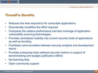 ThreadFix Benefits

  • Reduces the time required to fix vulnerable applications.
  • Dramatically simplifies the effort required
  • Compares the relative performance and test coverage of application
    vulnerability scanning technologies.
  • Provides centralized visibility into current security state of applications
    as well as trending
  • Facilitates communication between security analysts and development
    teams
  • Provides enterprise-wide software security metrics in support of
    benchmarking and budget justification efforts
  • No licensing fees
  • Open community support

© Copyright 2012 Denim Group - All Rights Reserved                                30
 