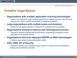 ThreadFix Target Markets

  • Organizations with multiple application scanning technologies
           – There is no method to easily compile reports from multiple sources, both paid and
             open source, onto a central vulnerability management platform
  • Large organizations with multiple teams and divisions
           – Teams can all upload reports to ThreadFix for visibility into the workflow.
  • Organizations looking to improve their development process
           – ThreadFix creates trending reports and tracks vulnerability coverage to show
             maturation over periods of time.
  • Organizations who have deployed IDS/IPS or WAF technologies
           – Protects organization during remediation efforts
  • CSO, CISO, VP of Security
           – ThreadFix delivers near real-time status reports in minutes that consolidate all
             testing and remediation activities.




© Copyright 2012 Denim Group - All Rights Reserved                                               31
 