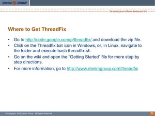 Where to Get ThreadFix
  • Go to http://code.google.com/p/threadfix/ and download the zip file.
  • Click on the Threadfix.bat icon in Windows, or, in Linux, navigate to
    the folder and execute bash threadfix.sh.
  • Go on the wiki and open the “Getting Started” file for more step by
    step directions.
  • For more information, go to http://www.denimgroup.com/threadfix




© Copyright 2012 Denim Group - All Rights Reserved                          32
 