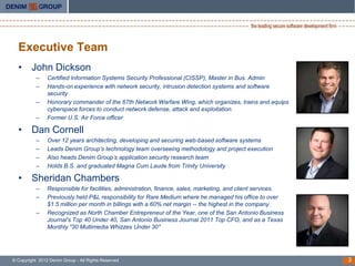 Executive Team
  • John Dickson
           –    Certified Information Systems Security Professional (CISSP), Master in Bus. Admin
           –    Hands-on experience with network security, intrusion detection systems and software
                security
           –    Honorary commander of the 67th Network Warfare Wing, which organizes, trains and equips
                cyberspace forces to conduct network defense, attack and exploitation.
           –    Former U.S. Air Force officer

  • Dan Cornell
           –    Over 12 years architecting, developing and securing web-based software systems
           –    Leads Denim Group’s technology team overseeing methodology and project execution
           –    Also heads Denim Group’s application security research team
           –    Holds B.S. and graduated Magna Cum Laude from Trinity University

  • Sheridan Chambers
           –    Responsible for facilities, administration, finance, sales, marketing, and client services.
           –    Previously held P&L responsibility for Rare Medium where he managed his office to over
                $1.5 million per month in billings with a 60% net margin -- the highest in the company.
           –    Recognized as North Chamber Entrepreneur of the Year, one of the San Antonio Business
                Journal's Top 40 Under 40, San Antonio Business Journal 2011 Top CFO, and as a Texas
                Monthly "30 Multimedia Whizzes Under 30"




© Copyright 2012 Denim Group - All Rights Reserved                                                            3
 
