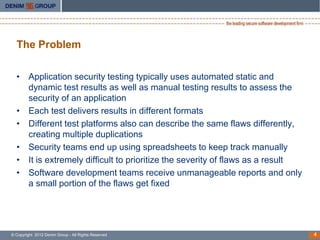 The Problem

  • Application security testing typically uses automated static and
    dynamic test results as well as manual testing results to assess the
    security of an application
  • Each test delivers results in different formats
  • Different test platforms also can describe the same flaws differently,
    creating multiple duplications
  • Security teams end up using spreadsheets to keep track manually
  • It is extremely difficult to prioritize the severity of flaws as a result
  • Software development teams receive unmanageable reports and only
    a small portion of the flaws get fixed




© Copyright 2012 Denim Group - All Rights Reserved                              4
 