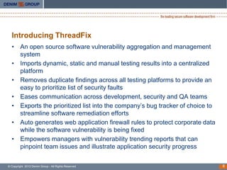 Introducing ThreadFix
  • An open source software vulnerability aggregation and management
    system
  • Imports dynamic, static and manual testing results into a centralized
    platform
  • Removes duplicate findings across all testing platforms to provide an
    easy to prioritize list of security faults
  • Eases communication across development, security and QA teams
  • Exports the prioritized list into the company’s bug tracker of choice to
    streamline software remediation efforts
  • Auto generates web application firewall rules to protect corporate data
    while the software vulnerability is being fixed
  • Empowers managers with vulnerability trending reports that can
    pinpoint team issues and illustrate application security progress

© Copyright 2012 Denim Group - All Rights Reserved                             6
 