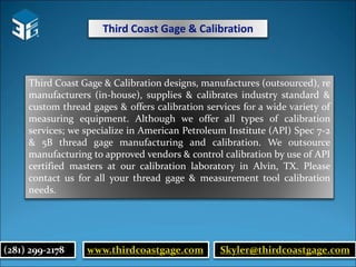 Third Coast Gage & Calibration
Third Coast Gage & Calibration designs, manufactures (outsourced), re
manufacturers (in-house), supplies & calibrates industry standard &
custom thread gages & offers calibration services for a wide variety of
measuring equipment. Although we offer all types of calibration
services; we specialize in American Petroleum Institute (API) Spec 7-2
& 5B thread gage manufacturing and calibration. We outsource
manufacturing to approved vendors & control calibration by use of API
certified masters at our calibration laboratory in Alvin, TX. Please
contact us for all your thread gage & measurement tool calibration
needs.
(281) 299-2178 www.thirdcoastgage.com Skyler@thirdcoastgage.com
 