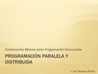 Fundamentos Básicos sobre Programación Concurrente

PROGRAMACIÓN PARALELA Y
DISTRIBUIDA
                                          J. Jair Vázquez Palma .
 