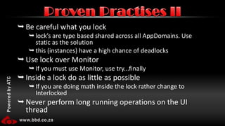 Be careful what you locklock’s are type based shared across all AppDomains. Use static as the solutionthis (instances) have a high chance of deadlocksUse lock over MonitorIf you must use Monitor, use try...finallyInside a lock do as little as possibleIf you are doing math inside the lock rather change to InterlockedNever perform long running operations on the UI threadProven Practises II