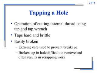 24-10
Tapping a Hole
• Operation of cutting internal thread using
tap and tap wrench
• Taps hard and brittle
• Easily broken
– Extreme care used to prevent breakage
– Broken tap in hole difficult to remove and
often results in scrapping work
 