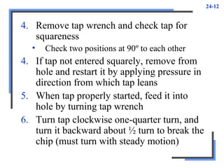 24-12
4. Remove tap wrench and check tap for
squareness
• Check two positions at 90º to each other
4. If tap not entered squarely, remove from
hole and restart it by applying pressure in
direction from which tap leans
5. When tap properly started, feed it into
hole by turning tap wrench
6. Turn tap clockwise one-quarter turn, and
turn it backward about ½ turn to break the
chip (must turn with steady motion)
 
