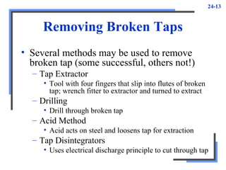 24-13
Removing Broken Taps
• Several methods may be used to remove
broken tap (some successful, others not!)
– Tap Extractor
• Tool with four fingers that slip into flutes of broken
tap; wrench fitter to extractor and turned to extract
– Drilling
• Drill through broken tap
– Acid Method
• Acid acts on steel and loosens tap for extraction
– Tap Disintegrators
• Uses electrical discharge principle to cut through tap
 