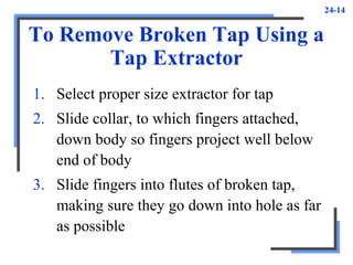 24-14
To Remove Broken Tap Using a
Tap Extractor
1. Select proper size extractor for tap
2. Slide collar, to which fingers attached,
down body so fingers project well below
end of body
3. Slide fingers into flutes of broken tap,
making sure they go down into hole as far
as possible
 