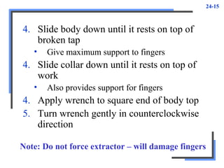 24-15
4. Slide body down until it rests on top of
broken tap
• Give maximum support to fingers
4. Slide collar down until it rests on top of
work
• Also provides support for fingers
4. Apply wrench to square end of body top
5. Turn wrench gently in counterclockwise
direction
Note: Do not force extractor – will damage fingers
 