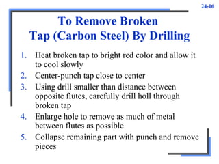 24-16
To Remove Broken
Tap (Carbon Steel) By Drilling
1. Heat broken tap to bright red color and allow it
to cool slowly
2. Center-punch tap close to center
3. Using drill smaller than distance between
opposite flutes, carefully drill holl through
broken tap
4. Enlarge hole to remove as much of metal
between flutes as possible
5. Collapse remaining part with punch and remove
pieces
 