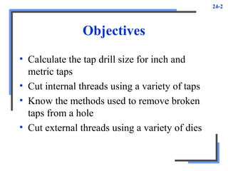 24-2
Objectives
• Calculate the tap drill size for inch and
metric taps
• Cut internal threads using a variety of taps
• Know the methods used to remove broken
taps from a hole
• Cut external threads using a variety of dies
 