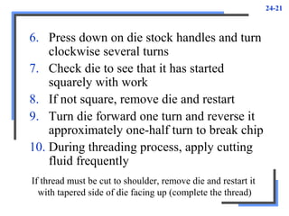 24-21
6. Press down on die stock handles and turn
clockwise several turns
7. Check die to see that it has started
squarely with work
8. If not square, remove die and restart
9. Turn die forward one turn and reverse it
approximately one-half turn to break chip
10. During threading process, apply cutting
fluid frequently
If thread must be cut to shoulder, remove die and restart it
with tapered side of die facing up (complete the thread)
 