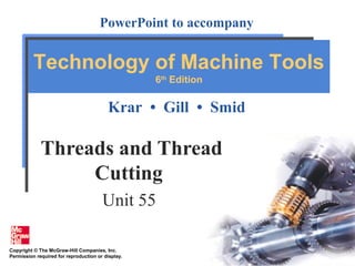 Copyright © The McGraw-Hill Companies, Inc.
Permission required for reproduction or display.
PowerPoint to accompany
Krar • Gill • Smid
Technology of Machine Tools
6th
Edition
Threads and Thread
Cutting
Unit 55
 