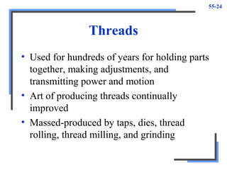 55-24
Threads
• Used for hundreds of years for holding parts
together, making adjustments, and
transmitting power and motion
• Art of producing threads continually
improved
• Massed-produced by taps, dies, thread
rolling, thread milling, and grinding
 