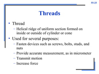 55-25
Threads
• Thread
– Helical ridge of uniform section formed on
inside or outside of cylinder or cone
• Used for several purposes:
– Fasten devices such as screws, bolts, studs, and
nuts
– Provide accurate measurement, as in micrometer
– Transmit motion
– Increase force
 