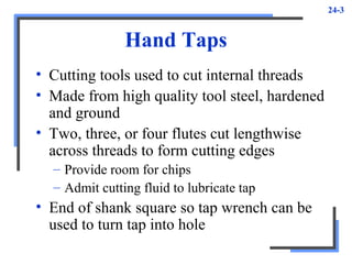 24-3
Hand Taps
• Cutting tools used to cut internal threads
• Made from high quality tool steel, hardened
and ground
• Two, three, or four flutes cut lengthwise
across threads to form cutting edges
– Provide room for chips
– Admit cutting fluid to lubricate tap
• End of shank square so tap wrench can be
used to turn tap into hole
 