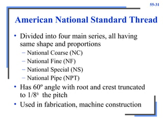 55-31
American National Standard Thread
• Divided into four main series, all having
same shape and proportions
– National Coarse (NC)
– National Fine (NF)
– National Special (NS)
– National Pipe (NPT)
• Has 60º angle with root and crest truncated
to 1/8th
the pitch
• Used in fabrication, machine construction
 