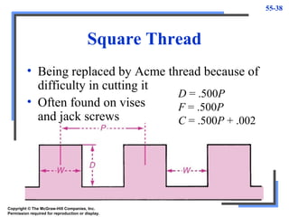 55-38
Square Thread
• Being replaced by Acme thread because of
difficulty in cutting it
• Often found on vises
and jack screws
D = .500P
F = .500P
C = .500P + .002
Copyright © The McGraw-Hill Companies, Inc.
Permission required for reproduction or display.
 