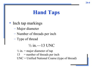 24-4
Hand Taps
• Inch tap markings
– Major diameter
– Number of threads per inch
– Type of thread
½ in.—13 UNC
½ in. = major diameter of tap
13 = number of threads per inch
UNC = Unified National Coarse (type of thread)
 