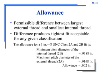 55-41
Allowance
• Permissible difference between largest
external thread and smallest internal thread
• Difference produces tightest fit acceptable
for any given classification
The allowance for a 1 in.—8 UNC Class 2A and 2B fit is:
Minimum pitch diameter of the
internal thread (2B) = .9188 in.
Maximum pitch diameter of the
external thread (2A) = .9168 in.
Allowance = .002 in.
 