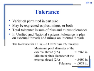 55-42
Tolerance
• Variation permitted in part size
• May be expressed as plus, minus, or both
• Total tolerance is sum of plus and minus tolerances
• In Unified and National systems, tolerance is plus
on external threads and minus on internal threads
Maximum pitch diameter of the
external thread (2A) = .9168 in.
Minimum pitch diameter of the
external thread (2A) = .9100 in.
Tolerance = .0068 in.
The tolerance for a 1 in.—8 UNC Class 2A thread is:
 