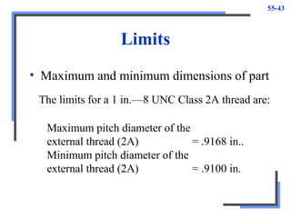 55-43
Limits
• Maximum and minimum dimensions of part
Maximum pitch diameter of the
external thread (2A) = .9168 in..
Minimum pitch diameter of the
external thread (2A) = .9100 in.
The limits for a 1 in.—8 UNC Class 2A thread are:
 