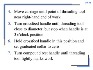 55-51
4. Move carriage until point of threading tool
near right-hand end of work
5. Turn crossfeed handle until threading tool
close to diameter, but stop when handle is at
3 o'clock position
6. Hold crossfeed handle in this position and
set graduated collar to zero
7. Turn compound rest handle until threading
tool lightly marks work
 