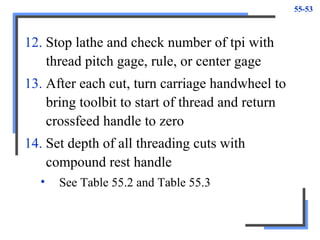55-53
12. Stop lathe and check number of tpi with
thread pitch gage, rule, or center gage
13. After each cut, turn carriage handwheel to
bring toolbit to start of thread and return
crossfeed handle to zero
14. Set depth of all threading cuts with
compound rest handle
• See Table 55.2 and Table 55.3
 